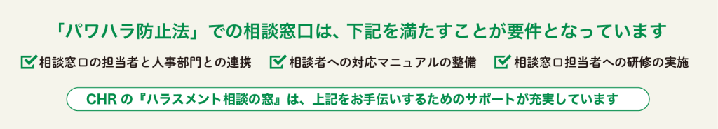 「パワハラ防止法」での相談窓口は下記を満たすことが要件となっています。相談窓口の担当者と人事部門との連携・相談者への対応マニュアルの整備・談窓口担当者への研修の実施